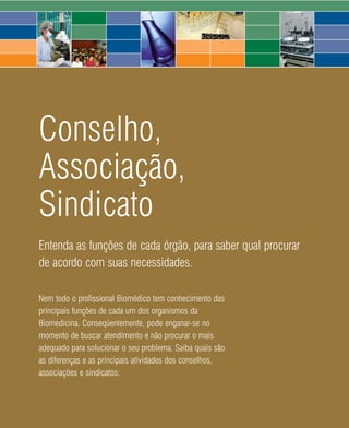 Conselho,
Associação,
Sindicato
Entenda as funções de cada órgão, para saber qual procurar
de acordo com suas necessidades.

Nem todo o profissional Biomédico tem conhecimento das
principais funções de cada um dos organismos da
Biomedicina. Conseqüentemente, pode enganar-se no
momento de buscar atendimento e não procurar o mais
adequado para solucionar o seu problema. Saiba quais são
as diferenças e as principais atividades dos conselhos,
associações e sindicatos:



                                       48   2008
 