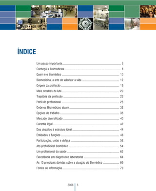 ÍNDICE
         Um passo importante ............................................................................ 6
         Conheça a Biomedicina ......................................................................... 8
         Quem é o Biomédico ........................................................................... 10
         Biomedicina, a arte de valorizar a vida ................................................ 12
         Origem da profissão ............................................................................ 16
         Mais detalhes da luta ........................................................................... 20
         Trajetória da profissão ......................................................................... 22
         Perfil do profissional ........................................................................... 26
         Onde os Biomédicos atuam ................................................................. 32
         Opções de trabalho ............................................................................. 36
         Mercado diversificado ......................................................................... 40
         Garantia legal ...................................................................................... 42
         Dos desafios à estrutura ideal ............................................................. 44
         Entidades e funções ............................................................................ 48
         Participação, união e defesa ............................................................... 52
         Ato profissional Biomédico .................................................................. 54
         Um profissional da saúde .................................................................... 62
         Execelência em diagnóstico laboratorial .............................................. 64
         As 10 principais dúvidas sobre a atuação do Biomédico ..................... 66
         Fontes de informação .......................................................................... 70




                                              2008       5
 