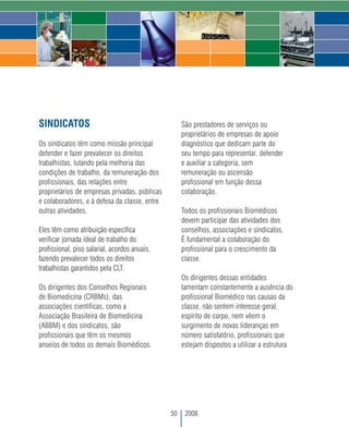 SINDICATOS                                          São prestadores de serviços ou
                                                    proprietários de empresas de apoio
Os sindicatos têm como missão principal             diagnóstico que dedicam parte do
defender e fazer prevalecer os direitos             seu tempo para representar, defender
trabalhistas, lutando pela melhoria das             e auxiliar a categoria, sem
condições de trabalho, da remuneração dos           remuneração ou ascensão
profissionais, das relações entre                   profissional em função dessa
proprietários de empresas privadas, públicas        colaboração.
e colaboradores, e à defesa da classe, entre
outras atividades.                                  Todos os profissionais Biomédicos
                                                    devem participar das atividades dos
Eles têm como atribuição específica                 conselhos, associações e sindicatos.
verificar jornada ideal de trabalho do              É fundamental a colaboração do
profissional, piso salarial, acordos anuais,        profissional para o crescimento da
fazendo prevalecer todos os direitos                classe.
trabalhistas garantidos pela CLT.
                                                    Os dirigentes dessas entidades
Os dirigentes dos Conselhos Regionais               lamentam constantemente a ausência do
de Biomedicina (CRBMs), das                         profissional Biomédico nas causas da
associações científicas, como a                     classe, não sentem interesse geral,
Associação Brasileira de Biomedicina                espírito de corpo, nem vêem o
(ABBM) e dos sindicatos, são                        surgimento de novas lideranças em
profissionais que têm os mesmos                     número satisfatório, profissionais que
anseios de todos os demais Biomédicos.              estejam dispostos a utilizar a estrutura




                                               50    2008
 