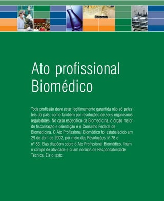 Ato profissional
Biomédico
Toda profissão deve estar legitimamente garantida não só pelas
leis do país, como também por resoluções de seus organismos
reguladores. No caso específico da Biomedicina, o órgão maior
de fiscalização e orientação é o Conselho Federal de
Biomedicina. O Ato Profissional Biomédico foi estabelecido em
29 de abril de 2002, por meio das Resoluções nº 78 e
nº 83. Elas dispõem sobre o Ato Profissional Biomédico, fixam
o campo de atividade e criam normas de Responsabilidade
Técnica. Eis o texto:




                              54   2008
 