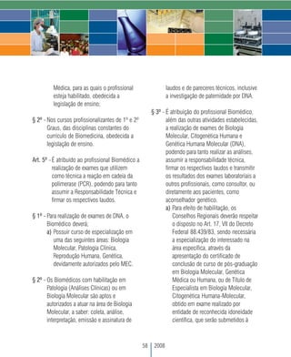 Médica, para as quais o profissional                    laudos e de pareceres técnicos, inclusive
         esteja habilitado, obedecida a                          a investigação de paternidade por DNA.
         legislação de ensino;
                                                         § 3º - É atribuição do profissional Biomédico,
§ 2º - Nos cursos profissionalizantes de 1º e 2º                além das outras atividades estabelecidas,
       Graus, das disciplinas constantes do                     a realização de exames de Biologia
       currículo de Biomedicina, obedecida a                    Molecular, Citogenética Humana e
       legislação de ensino.                                    Genética Humana Molecular (DNA),
                                                                podendo para tanto realizar as análises,
Art. 5º - É atribuído ao profissional Biomédico a               assumir a responsabilidade técnica,
          realização de exames que utilizem                     firmar os respectivos laudos e transmitir
          como técnica a reação em cadeia da                    os resultados dos exames laboratoriais a
          polimerase (PCR), podendo para tanto                  outros profissionais, como consultor, ou
          assumir a Responsabilidade Técnica e                  diretamente aos pacientes, como
          firmar os respectivos laudos.                         aconselhador genético.
                                                                a) Para efeito de habilitação, os
§ 1º - Para realização de exames de DNA, o                         Conselhos Regionais deverão respeitar
       Biomédico deverá;                                           o disposto no Art. 17, VII do Decreto
       a) Possuir curso de especialização em                       Federal 88.439/83, sendo necessária
          uma das seguintes áreas: Biologia                        a especialização do interessado na
          Molecular, Patologia Clínica,                            área específica, através da
          Reprodução Humana, Genética,                             apresentação do certificado de
          devidamente autorizados pelo MEC.                        conclusão de curso de pós-graduação
                                                                   em Biologia Molecular, Genética
§ 2º - Os Biomédicos com habilitação em                            Médica ou Humana, ou de Título de
       Patologia (Análises Clínicas) ou em                         Especialista em Biologia Molecular,
       Biologia Molecular são aptos e                              Citogenética Humana-Molecular,
       autorizados a atuar na área de Biologia                     obtido em exame realizado por
       Molecular, a saber: coleta, análise,                        entidade de reconhecida idoneidade
       interpretação, emissão e assinatura de                      científica, que serão submetidos à



                                                    58    2008
 