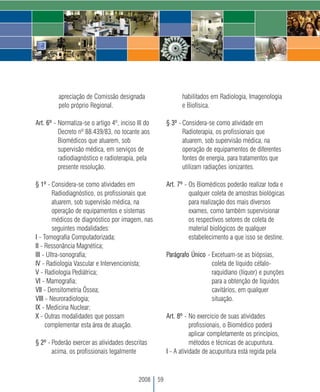 apreciação de Comissão designada                      habilitados em Radiologia, Imagenologia
         pelo próprio Regional.                                e Biofísica.

Art. 6º - Normatiza-se o artigo 4º, inciso III do        § 3º - Considera-se como atividade em
          Decreto nº 88.439/83, no tocante aos                  Radioterapia, os profissionais que
          Biomédicos que atuarem, sob                           atuarem, sob supervisão médica, na
          supervisão médica, em serviços de                     operação de equipamentos de diferentes
          radiodiagnóstico e radioterapia, pela                 fontes de energia, para tratamentos que
          presente resolução.                                   utilizam radiações ionizantes.

§ 1º - Considera-se como atividades em                   Art. 7º - Os Biomédicos poderão realizar toda e
        Radiodiagnóstico, os profissionais que                     qualquer coleta de amostras biológicas
        atuarem, sob supervisão médica, na                         para realização dos mais diversos
        operação de equipamentos e sistemas                        exames, como também supervisionar
        médicos de diagnóstico por imagem, nas                     os respectivos setores de coleta de
        seguintes modalidades:                                     material biológicos de qualquer
I - Tomografia Computadorizada;                                    estabelecimento a que isso se destine.
II - Ressonância Magnética;
III - Ultra-sonografia;                                  Parágrafo Único - Excetuam-se as biópsias,
IV - Radiologia Vascular e Intervencionista;                               coleta de líquido céfalo-
V - Radiologia Pediátrica;                                                 raquidiano (líquor) e punções
VI - Mamografia;                                                           para a obtenção de líquidos
VII - Densitometria Óssea;                                                 cavitários, em qualquer
VIII - Neuroradiologia;                                                    situação.
IX - Medicina Nuclear;
X - Outras modalidades que possam                        Art. 8º - No exercício de suas atividades
     complementar esta área de atuação.                             profissionais, o Biomédico poderá
                                                                    aplicar completamente os princípios,
§ 2º - Poderão exercer as atividades descritas                      métodos e técnicas de acupuntura.
       acima, os profissionais legalmente                I - A atividade de acupuntura está regida pela



                                            2008    59
 