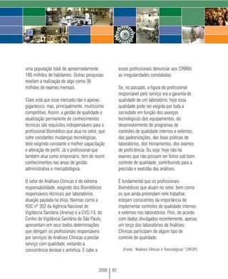 uma população total de aproximadamente                esses profissionais denunciar aos CRBMs
180 milhões de habitantes. Outras pesquisas           as irregularidades constatadas.
revelam a realização de algo como 36
milhões de exames mensais.                            Se, no passado, a figura do profissional
                                                      responsável pelo serviço era a garantia de
Claro está que esse mercado não é apenas              qualidade de um laboratório, hoje essa
gigantesco, mas, principalmente, muitíssimo           qualidade pode ser exigida por toda a
competitivo. Assim, a gestão de qualidade e           sociedade em função dos avanços
atualização permanente de conhecimentos               tecnológicos dos equipamentos, do
técnicos são requisitos indispensáveis para o         desenvolvimento de programas de
profissional Biomédico que atua no setor, que         controles de qualidade internos e externos,
sofre constantes mudanças tecnológicas,               das padronizações, das boas práticas de
dele exigindo constante e melhor capacitação          laboratórios, dos treinamentos, dos exames
e alteração de perfil. Já o profissional que          de proficiência. Ou seja: hoje não há
também atua como empresário, tem de reunir            exames que não possam ser feitos sob bom
conhecimentos nas áreas de gestão                     controle de qualidade, contribuindo para a
administrativa e mercadológica.                       precisão e exatidão das análises.

O setor de Análises Clínicas é de extrema             É fundamental que os profissionais
responsabilidade, exigindo dos Biomédicos             Biomédicos que atuam no setor, bem como
responsáveis-técnicos por laboratórios                os que ainda pretendam nele trabalhar,
atuação pautada na ética. Normas como a               estejam conscientes da importância de
RDC nº 302 da Agência Nacional de                     implementar controles de qualidade internos
Vigilância Sanitária (Anvisa) e a CVS-13, do          e externos nos laboratórios. Pois, de acordo
Centro de Vigilância Sanitária de São Paulo,          com dados divulgados recentemente, apenas
apresentam em seus textos determinações               um terço dos laboratórios de Análises
que obrigam os profissionais responsáveis             Clínicas participam de algum tipo de
por serviços de Análises Clínicas a prestar           controle de qualidade.
serviço com qualidade, evitando a
concorrência desleal e antiética. E cabe a              (Fonte: “Análises Clínicas e Toxicológicas” CRFSP)




                                          2008   65
 