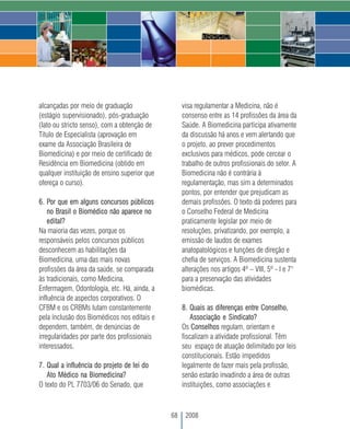 alcançadas por meio de graduação                   visa regulamentar a Medicina, não é
(estágio supervisionado), pós-graduação            consenso entre as 14 profissões da área da
(lato ou stricto senso), com a obtenção de         Saúde. A Biomedicina participa ativamente
Título de Especialista (aprovação em               da discussão há anos e vem alertando que
exame da Associação Brasileira de                  o projeto, ao prever procedimentos
Biomedicina) e por meio de certificado de          exclusivos para médicos, pode cercear o
Residência em Biomedicina (obtido em               trabalho de outros profissionais do setor. A
qualquer instituição de ensino superior que        Biomedicina não é contrária à
ofereça o curso).                                  regulamentação, mas sim a determinados
                                                   pontos, por entender que prejudicam as
6. Por que em alguns concursos públicos            demais profissões. O texto dá poderes para
    no Brasil o Biomédico não aparece no           o Conselho Federal de Medicina
    edital?                                        praticamente legislar por meio de
Na maioria das vezes, porque os                    resoluções, privatizando, por exemplo, a
responsáveis pelos concursos públicos              emissão de laudos de exames
desconhecem as habilitações da                     anatopatológicos e funções de direção e
Biomedicina, uma das mais novas                    chefia de serviços. A Biomedicina sustenta
profissões da área da saúde, se comparada          alterações nos artigos 4º – VIII, 5º - I e 7°
às tradicionais, como Medicina,                    para a preservação das atividades
Enfermagem, Odontologia, etc. Há, ainda, a         biomédicas.
influência de aspectos corporativos. O
CFBM e os CRBMs lutam constantemente               8. Quais as diferenças entre Conselho,
pela inclusão dos Biomédicos nos editais e            Associação e Sindicato?
dependem, também, de denúncias de                  Os Conselhos regulam, orientam e
irregularidades por parte dos profissionais        fiscalizam a atividade profissional. Têm
interessados.                                      seu espaço de atuação delimitado por leis
                                                   constitucionais. Estão impedidos
7. Qual a influência do projeto de lei do          legalmente de fazer mais pela profissão,
   Ato Médico na Biomedicina?                      senão estarão invadindo a área de outras
O texto do PL 7703/06 do Senado, que               instituições, como associações e



                                              68    2008
 