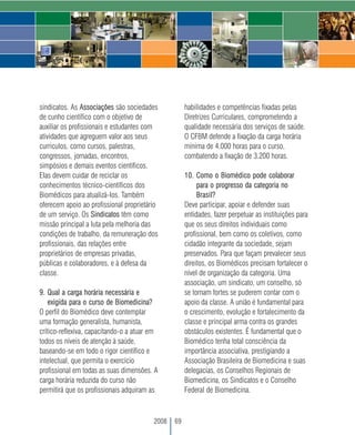 sindicatos. As Associações são sociedades            habilidades e competências fixadas pelas
de cunho científico com o objetivo de                Diretrizes Curriculares, comprometendo a
auxiliar os profissionais e estudantes com           qualidade necessária dos serviços de saúde.
atividades que agreguem valor aos seus               O CFBM defende a fixação da carga horária
currículos, como cursos, palestras,                  mínima de 4.000 horas para o curso,
congressos, jornadas, encontros,                     combatendo a fixação de 3.200 horas.
simpósios e demais eventos científicos.
Elas devem cuidar de reciclar os                     10. Como o Biomédico pode colaborar
conhecimentos técnico-científicos dos                     para o progresso da categoria no
Biomédicos para atualizá-los. Também                      Brasil?
oferecem apoio ao profissional proprietário          Deve participar, apoiar e defender suas
de um serviço. Os Sindicatos têm como                entidades, fazer perpetuar as instituições para
missão principal a luta pela melhoria das            que os seus direitos individuais como
condições de trabalho, da remuneração dos            profissional, bem como os coletivos, como
profissionais, das relações entre                    cidadão integrante da sociedade, sejam
proprietários de empresas privadas,                  preservados. Para que façam prevalecer seus
públicas e colaboradores, e à defesa da              direitos, os Biomédicos precisam fortalecer o
classe.                                              nível de organização da categoria. Uma
                                                     associação, um sindicato, um conselho, só
9. Qual a carga horária necessária e                 se tornam fortes se puderem contar com o
    exigida para o curso de Biomedicina?             apoio da classe. A união é fundamental para
O perfil do Biomédico deve contemplar                o crescimento, evolução e fortalecimento da
uma formação generalista, humanista,                 classe e principal arma contra os grandes
crítico-reflexiva, capacitando-o a atuar em          obstáculos existentes. É fundamental que o
todos os níveis de atenção à saúde,                  Biomédico tenha total consciência da
baseando-se em todo o rigor científico e             importância associativa, prestigiando a
intelectual, que permita o exercício                 Associação Brasileira de Biomedicina e suas
profissional em todas as suas dimensões. A           delegacias, os Conselhos Regionais de
carga horária reduzida do curso não                  Biomedicina, os Sindicatos e o Conselho
permitirá que os profissionais adquiram as           Federal de Biomedicina.



                                         2008   69
 