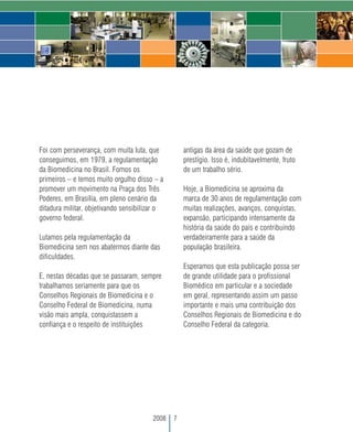 Foi com perseverança, com muita luta, que          antigas da área da saúde que gozam de
conseguimos, em 1979, a regulamentação             prestígio. Isso é, indubitavelmente, fruto
da Biomedicina no Brasil. Fomos os                 de um trabalho sério.
primeiros – e temos muito orgulho disso – a
promover um movimento na Praça dos Três            Hoje, a Biomedicina se aproxima da
Poderes, em Brasília, em pleno cenário da          marca de 30 anos de regulamentação com
ditadura militar, objetivando sensibilizar o       muitas realizações, avanços, conquistas,
governo federal.                                   expansão, participando intensamente da
                                                   história da saúde do país e contribuindo
Lutamos pela regulamentação da                     verdadeiramente para a saúde da
Biomedicina sem nos abatermos diante das           população brasileira.
dificuldades.
                                                   Esperamos que esta publicação possa ser
E, nestas décadas que se passaram, sempre          de grande utilidade para o profissional
trabalhamos seriamente para que os                 Biomédico em particular e a sociedade
Conselhos Regionais de Biomedicina e o             em geral, representando assim um passo
Conselho Federal de Biomedicina, numa              importante e mais uma contribuição dos
visão mais ampla, conquistassem a                  Conselhos Regionais de Biomedicina e do
confiança e o respeito de instituições             Conselho Federal da categoria.




                                        2008   7
 