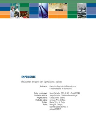 EXPEDIENTE
BIOMEDICINA - Um painel sobre o profissional e a profissão

                          Realização:     Conselhos Regionais de Biomedicina e
                                          Conselho Federal de Biomedicina

                  Editor responsável:     Sérgio Barbalho (MTb. 8.889 – Fenaj 03044)
                  Produção editorial:     Sérgio Barbalho Estúdio de Comunicação
                      Projeto gráfico:    Carlos Alberto Martins
                   Produção gráfica:      Ameruso Artes Gráficas
                             Revisão:     Marisa Vieira da Costa
                               Fotos:     Rodrigo F. Campos,
                                          Leonardo Soares da Rosa e
                                          Arquivo/CRBM-1

                                     72    2008
 