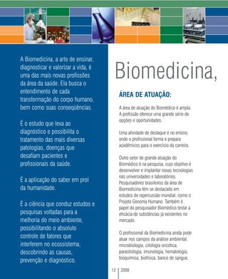 A Biomedicina, a arte de ensinar,
diagnosticar e valorizar a vida, é
uma das mais novas profissões
da área da saúde. Ela busca o
                                      Biomedicina,
entendimento de cada
                                          ÁREA DE ATUAÇÃO:
transformação do corpo humano,
bem como suas conseqüências.              A área de atuação do Biomédico é ampla.
                                          A profissão oferece uma grande série de
                                          opções e oportunidades.
É o estudo que leva ao
diagnóstico e possibilita o               Uma atividade de destaque é no ensino,
tratamento das mais diversas              onde o profissional forma e prepara
                                          acadêmicos para o exercício da carreira.
patologias, doenças que
desafiam pacientes e                      Outro setor de grande atuação do
profissionais da saúde.                   Biomédico é na pesquisa, cujo objetivo é
                                          desenvolver e implantar novas tecnologias
                                          nas universidades e laboratórios.
É a aplicação do saber em prol            Pesquisadores brasileiros da área de
da humanidade.                            Biomedicina têm se destacado em
                                          estudos de repercussão mundial, como o
                                          Projeto Genoma Humano. Também é
É a ciência que conduz estudos e
                                          papel do pesquisador Biomédico testar a
pesquisas voltadas para a                 eficácia de substâncias já existentes no
melhoria do meio ambiente,                mercado.
possibilitando o absoluto
                                          O profissional da Biomedicina ainda pode
controle de fatores que                   atuar nos campos da análise ambiental,
interferem no ecossistema,                microbiologia, citologia oncótica,
descobrindo as causas,                    parasitologia, imunologia, hematologia,
                                          bioquímica, biofísica, banco de sangue,
prevenção e diagnóstico.
                                     12   2008
 