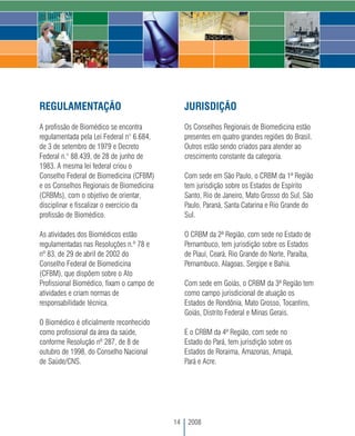 REGULAMENTAÇÃO                                  JURISDIÇÃO
A profissão de Biomédico se encontra            Os Conselhos Regionais de Biomedicina estão
regulamentada pela Lei Federal n° 6.684,        presentes em quatro grandes regiões do Brasil.
de 3 de setembro de 1979 e Decreto              Outros estão sendo criados para atender ao
Federal n.° 88.439, de 28 de junho de           crescimento constante da categoria.
1983. A mesma lei federal criou o
Conselho Federal de Biomedicina (CFBM)          Com sede em São Paulo, o CRBM da 1ª Região
e os Conselhos Regionais de Biomedicina         tem jurisdição sobre os Estados de Espírito
(CRBMs), com o objetivo de orientar,            Santo, Rio de Janeiro, Mato Grosso do Sul, São
disciplinar e fiscalizar o exercício da         Paulo, Paraná, Santa Catarina e Rio Grande do
profissão de Biomédico.                         Sul.

As atividades dos Biomédicos estão              O CRBM da 2ª Região, com sede no Estado de
regulamentadas nas Resoluções n.º 78 e          Pernambuco, tem jurisdição sobre os Estados
nº 83, de 29 de abril de 2002 do                de Piauí, Ceará, Rio Grande do Norte, Paraíba,
Conselho Federal de Biomedicina                 Pernambuco, Alagoas, Sergipe e Bahia.
(CFBM), que dispõem sobre o Ato
Profissional Biomédico, fixam o campo de        Com sede em Goiás, o CRBM da 3ª Região tem
atividades e criam normas de                    como campo jurisdicional de atuação os
responsabilidade técnica.                       Estados de Rondônia, Mato Grosso, Tocantins,
                                                Goiás, Distrito Federal e Minas Gerais.
O Biomédico é oficialmente reconhecido
como profissional da área da saúde,             E o CRBM da 4ª Região, com sede no
conforme Resolução nº 287, de 8 de              Estado do Pará, tem jurisdição sobre os
outubro de 1998, do Conselho Nacional           Estados de Roraima, Amazonas, Amapá,
de Saúde/CNS.                                   Pará e Acre.




                                           14    2008
 