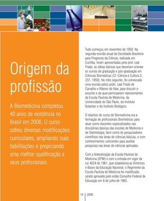 Tudo começou em novembro de 1950. Na
                                    segunda reunião anual da Sociedade Brasileira
                                    para Progresso da Ciência, realizada em
                                    Curitiba, foram apresentadas pelo prof. Leal

Origem da                           Prado, as idéias básicas que deveriam orientar
                                    os cursos de graduação e pós-graduação em
                                    Ciências Biomédicas (Cf. Ciência e Cultura 2,
                                    237, 1950). No mês seguinte, foi convocada


profissão                           uma reunião pelos profs. Leal Prado de
                                    Carvalho e Ribeiro do Vale, para discutir o
                                    assunto e da qual participaram representantes
                                    da Escola Paulista de Medicina, da
                                    Universidade de São Paulo, do Instituto
A Biomedicina completou             Butantan e do Instituto Biológico.

40 anos de existência no            O objetivo do curso de Biomedicina era a
                                    formação de profissionais Biomédicos para
Brasil em 2006. O curso             atuar como docentes especializados nas
                                    disciplinas básicas das escolas de Medicina e
sofreu diversas modificações        de Odontologia, bem como de pesquisadores
                                    científicos nas áreas de ciências básicas, e com
curriculares, ampliando suas        conhecimentos suficientes para auxiliar
habilitações e propiciando          pesquisas nas áreas de ciências aplicadas.

uma melhor qualificação a           Com a federalização da Escola Paulista de
                                    Medicina (EPM) e com a entrada em vigor da
seus profissionais.                 Lei 4024 de 1961, que estabelecia as Diretrizes
                                    e Bases da Educação Nacional, o Regimento da
                                    Escola Paulista de Medicina foi modificado,
                                    sendo aprovado pelo então Conselho Federal de
                                    Educação em 8 de julho de 1965.


                               16    2008
 