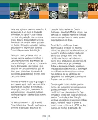Neste novo regimento previa-se, no capítulo III,        currículos de bacharelado em Ciências
a organização de um curso de Graduação                  Biológicas – Modalidade Médica, exigíveis para
Biomédica e, no capítulo IV, que trata dos              admissão aos cursos de mestrado e doutorado
cursos de pós-graduação, estabelecia-se a               no mesmo campo de conhecimento, a serem
criação do curso de doutorado em Ciências               credenciados por este órgão.
Biomédicas, não somente para os graduados
em Ciências Biomédicas, como para egressos              De acordo com este Parecer, ficaram
de outros cursos de graduação, a juízo do               determinadas as atividades nos trabalhos
Conselho Departamental da instituição.                  laboratoriais aplicados à Medicina, existindo, de
                                                        outra parte, amplo mercado de trabalho para
Partindo da convicção de que existia um                 pessoal cuja formação inclua sólida base
mercado nacional para tais especialistas, o             científica, que tivesse o comportamento e
Conselho Departamental da EPM tratou de                 espírito crítico amadurecidos, de preferência no
obter condições para colocar em funcionamento           convívio universitário, e que pretendesse
o curso de graduação, o de mestrado e o de              dedicar-se à realização de tarefas laboratoriais
doutorado em Ciências Biomédicas, que, em               vinculadas às atividades médicas. A aparelhagem
linhas gerais, se destinaria à preparação de            necessária a essas tarefas se tornou cada vez
especialistas, pesquisadores e docentes neste           mais complexa, e a sua substituição por
campo das ciências.                                     equipamento mais aperfeiçoado ocorreu ao fim
                                                        de prazos cada vez menores.
Terminada a 4ª série do curso de graduação, o
aluno poderia seguir carreira não universitária,        Os encarregados desses trabalhos, por isso
trabalhando em indústrias de fermentação,               mesmo, não poderiam ser simples operadores
alimentação, farmacêutica, laboratórios de              que desconhecessem os fundamentos
análises biológicas e de controle biológico,            científicos do que estavam realizando. Para a
institutos biológicos e laboratórios de anatomia        formação de pessoal com essas características,
patológica.                                             o extinto Conselho Federal de Educação
                                                        atendeu à solicitação de várias escolas médicas
Por meio do Parecer nº 571/66 do extinto                do país, fixando no Parecer nº 571/66 e,
Conselho Federal de Educação, estabeleceu-se            posteriormente, no Parecer nº 107/70, de 4 de
o mínimo de conteúdo e de duração dos                   fevereiro, os mínimos de conteúdo e de


                                          2008     17
 