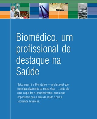 Biomédico, um
profissional de
destaque na
Saúde
Saiba quem é o Biomédico — profissional que
participa ativamente da nossa vida —, onde ele
atua, o que faz e, principalmente, qual a sua
importância para a área da saúde e para a
sociedade brasileira.



                           2   2008
 