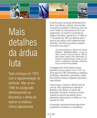 O caminho para a construção da Biomedicina foi
                               árduo, mas vitorioso e valoroso, como recordam
                               os pioneiros da profissão. A vitória teve início com


Mais                           a Lei nº 6.684, de 3 de setembro de 1979, que
                               regulamentou, em conjunto, as profissões de
                               biólogo e Biomédico, seguida da Lei nº 6.686, de
                               11 de setembro de 1979, que dispunha sobre o


detalhes                       exercício das análises clínico-laboratoriais pelo
                               Biomédico. Esta última Lei continha o seguinte
                               enunciado no seu artigo 1º:



da árdua
                                        “Os atuais portadores de diploma de Ciências
                                        Biológicas - Modalidade Médica, e os que ve-
                                        nham a concluir o curso até julho de 1983 po-
                                        derão realizar análises clínico-laboratoriais, as-
                                        sinando os respectivos laudos, desde que com-


luta                                    provem a realização de disciplinas indispensá-
                                        veis ao exercício desta atividade”.

                               A revogação deste limite imposto à classe
                               biomédica viria anos depois. A Lei nº 7.017, de
                               30 de agosto de 1982, desmembrou as categorias
Tudo começou em 1979,          de biólogos e Biomédicos, autorizando a criação
com a regulamentação da        dos Conselhos Federais e Regionais respectivos a
                               cada profissão.
profissão. Mas só em           Posteriormente, o Decreto nº 88.439, de 28 de
1986 foi assegurado            junho de 1983, regulamentou a profissão de
                               Biomédico. Este Decreto, no capítulo das
definitivamente ao             Disposições Transitórias, enunciava os limites
                               impostos ao exercício das análises clínico-
Biomédico o direito de         laboratoriais referido pela Lei nº 6.686, de 11 de
                               setembro de 1979.
exercer as análises
                               A imposição e permanência deste artigo feriam
clínico-laboratoriais.         injustamente os interesses e a competência


                          20     2008
 