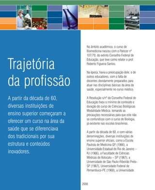 No âmbito acadêmico, o curso de
                                       Biomedicina nasceu com o Parecer nº
                                       107/70, do extinto Conselho Federal de


Trajetória
                                       Educação, que teve como relator o prof.
                                       Roberto Figueira Santos.

                                       Na época, havia a preocupação dele, e de


da profissão
                                       outros educadores, com a falta de
                                       docentes devidamente preparados para
                                       atuar nas disciplinas básicas da área da
                                       saúde, especialmente no curso médico.

A partir da década de 60,              A Resolução s/nº do Conselho Federal de
                                       Educação fixou o mínimo de conteúdo e
diversas instituições de               duração do curso de Ciências Biológicas
                                       Modalidade Médica, tomando as
ensino superior começaram a            precauções necessárias para que este não
                                       se confundisse com o curso de Biologia,
oferecer um curso na área da           já existente nas escolas brasileiras.
saúde que se diferenciava              A partir da década de 60, e com várias
dos tradicionais por sua               denominações, diversas instituições de
                                       ensino superior oficiais, como a Escola
estrutura e conteúdos                  Paulista de Medicina-SP (1966), a
                                       Universidade Estadual do Rio de Janeiro –
inovadores.                            RJ (1966), a Faculdade de Ciências
                                       Médicas de Botucatu – SP (1967), a
                                       Universidade de São Paulo-Ribeirão Preto-
                                       SP (1967), Universidade Federal de
                                       Pernambuco-PE (1968), a Universidade



                               22   2008
 