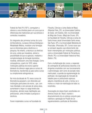 Federal do Pará-PA (1971), começaram a                   Filosofia, Ciências e Letras Barão de Mauá;
oferecer a uma clientela jovem um curso que se           (Ribeirão Preto, SP), na Universidade Católica
diferenciava dos tradicionais por sua estrutura e        de Goiás, (em Goiânia, GO); na Universidade
conteúdos inovadores.                                    de Mogi das Cruzes, (Mogi das Cruzes, SP),
                                                         na Faculdade de Filosofia, Ciências e Letras de
Os integrantes das primeiras turmas do curso             Santo Amaro (atual Universidade Santo amaro,
de Biomedicina, na época Ciências Biológicas -           São Paulo, SP) e na Universidade Metodista de
Modalidade Médica, recebiam uma formação                 Piracicaba, (Piracicaba, SP). Cursos esses que
que os direcionava para a docência e a                   se somaram àqueles cujo oferecimento não
pesquisa. No entanto, a natureza e as diretrizes         foram interrompidos por instituições públicas,
do curso, ainda que inovadoras, abriam a                 como a Universidade Federal de Pernambuco,
possibilidade de que os egressos, mediante a             (Recife, PE) e a Universidade Federal do Pará,
complementação da formação biomédica                     (Belém, PA).
recebida, obtivessem uma nova titulação. Como
conseqüência, a partir de 1970, várias                   Com a multiplicação dos cursos, a expansão
instituições públicas de ensino superior                 do contingente de profissionais docentes e de
deixaram de oferecer vagas para os cursos de             dirigentes envolvidos com seu funcionamento
Biomedicina, transferindo-as para outros cursos          e administração, bem como do alunado neles
ou simplesmente extinguindo-as.                          matriculado, a questão da regulamentação da
                                                         profissão e da organização do mercado do
No início da década de 70, novos cursos de               trabalho para os profissionais egressos
Biomedicina passaram a ser oferecidos por                adquiriu importância de vulto, e tornou-se o
instituições particulares de ensino, que, com            motivo e o motor de mobilização de todos os
mais liberdade e sem pressão de outras áreas,            envolvidos.
aumentaram o leque e a carga horária das
disciplinas, abrindo novas habilitações aos              Associações de classe foram constituídas em
profissionais, antes limitados à pesquisa e              diversos locais do Brasil, visando o
docência.                                                desenvolvimento de um esforço conjunto para
                                                         viabilizar a aprovação do Projeto de Lei
Foram implantados cursos na Faculdade de                 regulamentando a profissão de Biomédico.



                                           2008     23
 