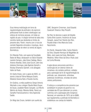 Essa intensa mobilização em torno da                    UMC, Benjamin Cimerman, José Eduardo
regulamentação da profissão e do exercício              Cavalcanti Teixeira e Ney Piroselli.
profissional muito se deve à dedicação e ao
esforço de inúmeras pessoas, em todas as                No Pará, foi decisivo o apoio de Edvaldo
regiões do país. A citação nominal de todos eles        Carlos Brito Loureiro, Inocêncio de Souza
constitui tarefa que desborda os limites da             Gorayeb, Joana D’arc Parente dos Reis,
presente obra. Porém, mesmo com o risco de              Ricardo Ishak e Vera Maria da Costa
cometer flagrantes omissões e injustiças, não é         Nascimento.
possível deixar de referir os nomes de alguns
Biomédicos.                                             Em Recife, Alexandre Falbo, Carlos Roberto
                                                        da Silva, Eduardo Henrique de Magalhães de
Em Ribeirão Preto, com apoio da Faculdade               Melo, José Juarez da Costa, Marilurdes
Barão de Mauá, destacaram-se Dácio Eduardo              Medeiros, Nilton Alves da Silva e Paulo José
Leandro Campos, João Edson Sabbag, Marco                da Cunha Miranda.
Antonio Abrahão, Silvio José Cecchi, além dos
diretores Domingos João Baptista Spinelli e             A ação desses precursores permitiu a
Nicolau Dinamarco Spinelli, e do advogado               construção de um extenso roteiro de
Valter de Paula.                                        iniciativas e de contatos políticos, voltados
                                                        para a aprovação da lei de regulamentação da
Em Santo Amaro, com o apoio da OSEC, os
                                                        profissão, que, obviamente, enfrentava
alunos Linda de Fátima Marques Duarte,
                                                        poderosas resistências, oriundas de outros
Modesto Gravina Neto e Ricardo Cecílio.
                                                        setores profissionais.
Em Goiânia, o então acadêmico Sérgio Antonio
Machado e seus colegas Cláudia Maria Duque              O esforço e a competência dos pioneiros que
de Souza, Jusabdon Naves Cançado, Luiz Murilo           acreditaram no projeto do governo e na
Martins de Araújo, Mariana Abrão, Paulo Luiz            seriedade das IES que ofereciam os cursos,
Carvalho Francescantonio e Vera Aparecida               culminou com a aprovação pelo Congresso
Sadde.                                                  Nacional, em setembro de 1979, da Lei 6686,
                                                        que regulamentou a profissão de Biomédico e
Em Mogi das Cruzes, também com auxílio da               estabeleceu seu campo de trabalho.



                                                   24    2008
 