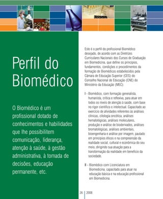 Este é o perfil do profissional Biomédico
                                   desejado, de acordo com as Diretrizes



Perfil do
                                   Curriculares Nacionais dos Cursos de Graduação
                                   em Biomedicina, que define os princípios,
                                   fundamentos, condições e procedimentos da
                                   formação de Biomédicos estabelecidos pela


Biomédico
                                   Câmara de Educação Superior (CES) do
                                   Conselho Nacional de Educação (CNE) do
                                   Ministério da Educação (MEC):

                                   I - Biomédico, com formação generalista,
                                       humanista, crítica e reflexiva, para atuar em
                                       todos os níveis de atenção à saúde, com base
                                       no rigor científico e intelectual. Capacitado ao
O Biomédico é um                       exercício de atividades referentes às análises
profissional dotado de                 clínicas, citologia oncótica, análises
                                       hematológicas, análises moleculares,
conhecimentos e habilidades            produção e análise de bioderivados, análises
                                       bromatológicas, análises ambientais,
que lhe possibilitem                   bioengenharia e análise por imagem, pautado
                                       em princípios éticos e na compreensão da
comunicação, liderança,                realidade social, cultural e econômica do seu
atenção à saúde, à gestão              meio, dirigindo sua atuação para a
                                       transformação da realidade em benefício da
administrativa, à tomada de            sociedade.

decisões, educação                 II - Biomédico com Licenciatura em
                                        Biomedicina, capacitado para atuar na
permanente, etc.                        educação básica e na educação profissional
                                        em Biomedicina.



                              26    2008
 