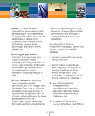 • Liderança: no trabalho em equipe                        e os profissionais dos serviços, inclusive
  multiprofissional, os profissionais de saúde            estimulando e desenvolvendo a mobilidade
  deverão estar aptos a assumir posições de               acadêmico/profissional, a formação e a
  liderança, sempre tendo em vista o bem estar            cooperação através de redes nacionais e
  da comunidade. A liderança envolve                      internacionais.
  compromisso, responsabilidade, empatia,
  habilidade para tomada de decisões,                   Deve o Biomédico ser dotado dos
  comunicação e gerenciamento de forma                  conhecimentos requeridos para o exercício das
  efetiva e eficaz;                                     seguintes competências e habilidades
                                                        específicas:
• Administração e gerenciamento: os
  profissionais devem estar aptos a tomar               I - respeitar os princípios éticos inerentes ao
  iniciativas, fazer o gerenciamento e                      exercício profissional;
  administração tanto da força de trabalho, dos
  recursos físicos e materiais e de informação,         II - atuar em todos os níveis de atenção à
  da mesma forma que devem estar aptos a                     saúde, integrando-se em programas de
  serem empreendedores, gestores,                            promoção, manutenção, prevenção,
  empregadores ou lideranças na equipe de                    proteção e recuperação da saúde,
  saúde;                                                     sensibilizados e comprometidos com o ser
                                                             humano, respeitando-o e valorizando-o;
• Educação permanente: os profissionais
  devem ser capazes de aprender                         III - atuar multiprofissionalmente,
  continuamente, tanto na sua formação, quanto                interdisciplinarmente e
  na sua prática. Desta forma, os profissionais               transdisciplinarmente com extrema
  de saúde devem aprender a aprender e ter                    produtividade na promoção da saúde
  responsabilidade e compromisso com a sua                    baseado na convicção científica, de
  educação e o treinamento/estágios das futuras               cidadania e de ética;
  gerações de profissionais, mas
  proporcionando condições para que haja                IV - reconhecer a saúde como direito e
  beneficio mútuo entre os futuros profissionais             condições dignas de vida e atuar de forma



                                                   28    2008
 