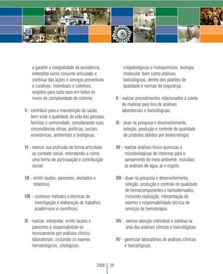 a garantir a integralidade da assistência,                citopatológicos e histoquímicos, biologia
    entendida como conjunto articulado e                      molecular, bem como análises
    contínuo das ações e serviços preventivos                 toxicológicas, dentro dos padrões de
    e curativos, individuais e coletivos,                     qualidade e normas de segurança;
    exigidos para cada caso em todos os
    níveis de complexidade do sistema;                    X - realizar procedimentos relacionados à coleta
                                                              de material para fins de análises
V - contribuir para a manutenção da saúde,                    laboratoriais e toxicológicas;
    bem estar e qualidade de vida das pessoas,
    famílias e comunidade, considerando suas              XI - atuar na pesquisa e desenvolvimento,
    circunstâncias éticas, políticas, sociais,                 seleção, produção e controle de qualidade
    econômicas, ambientais e biológicas;                       de produtos obtidos por biotecnologia;

VI - exercer sua profissão de forma articulada            XII - realizar análises fisico-químicas e
     ao contexto social, entendendo-a como                      microbiológicas de interesse para o
     uma forma de participação e contribuição                   saneamento do meio ambiente, incluídas
     social;                                                    as análises de água, ar e esgoto;

VII - emitir laudos, pareceres, atestados e               XIII - atuar na pesquisa e desenvolvimento,
      relatórios;                                                seleção, produção e controle de qualidade
                                                                 de hemocomponentes e hemoderivados,
VIII - conhecer métodos e técnicas de                            incluindo realização, interpretação de
       investigação e elaboração de trabalhos                    exames e responsabilidade técnica de
       acadêmicos e científicos;                                 serviços de hemoterapia;

IX - realizar, interpretar, emitir laudos e               XIV - exercer atenção individual e coletiva na
     pareceres e responsabilizar-se                             área das análises clínicas e toxicológicas;
     tecnicamente por análises clínico-
     laboratoriais, incluindo os exames                   XV - gerenciar laboratórios de análises clínicas
     hematológicos, citológicos,                               e toxicológicas;



                                              2008   29
 