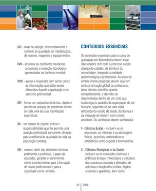 XVI - atuar na seleção, desenvolvimento e             CONTEÚDOS ESSENCIAIS
      controle de qualidade de metodologias,
      de reativos, reagentes e equipamentos;          Os conteúdos essenciais para o curso de
                                                      graduação em Biomedicina devem estar
XVII - assimilar as constantes mudanças               relacionados com todo o processo saúde/
       conceituais e evolução tecnológica             doença do cidadão, da família e da
       apresentadas no contexto mundial;              comunidade, integrado à realidade
                                                      epidemiológica e profissional. As áreas do
XVIII - avaliar e responder com senso crítico         conhecimento propostas devem levar em
        as informações que estão sendo                conta a formação global do profissional,
        oferecidas durante a graduação e no           tanto técnico-científica quanto
        exercício profissional;                       comportamental, e deverão ser
                                                      desenvolvidas dentro de um ciclo que
XIX - formar um raciocínio dinâmico, rápido e         estabeleça os padrões de organização do ser
      preciso na solução de problemas dentro          humano, seguindo-se de uma visão
      de cada uma de suas habilitações                articulada do estudo da saúde, da doença e
      específicas;                                    da interação do homem com o meio
                                                      ambiente. Os conteúdos devem contemplar:
XX - ser dotado de espírito crítico e
     responsabilidade que lhe permita uma             I - Ciências Exatas - incluem-se os
     atuação profissional consciente, dirigida            processos, os métodos e as abordagens
     para a melhoria da qualidade de vida da              físicos, químicos, matemáticos e
     população humana;                                    estatísticos como suporte à biomedicina.

XXI - exercer, além das atividades técnicas           II - Ciências Biológicas e da Saúde -
      pertinentes a profissão, o papel de                  incluem-se os conteúdos (teóricos e
      educador, gerando e transmitindo                     práticos) de base moleculares e celulares
      novos conhecimentos para a formação                  dos processos normais e alterados, da
      de novos profissionais e para a                      estrutura e função dos tecidos, órgãos,
      sociedade como um todo.                              sistemas e aparelhos, bem como



                                                 30    2008
 