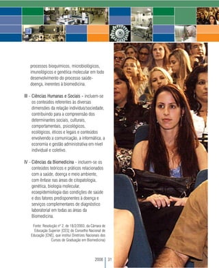 processos bioquímicos, microbiológicos,
   imunológicos e genética molecular em todo
   desenvolvimento do processo saúde-
   doença, inerentes à biomedicina.

III - Ciências Humanas e Sociais - incluem-se
      os conteúdos referentes às diversas
      dimensões da relação indivíduo/sociedade,
      contribuindo para a compreensão dos
      determinantes sociais, culturais,
      comportamentais, psicológicos,
      ecológicos, éticos e legais e conteúdos
      envolvendo a comunicação, a informática, a
      economia e gestão administrativa em nível
      individual e coletivo.

IV - Ciências da Biomedicina - incluem-se os
     conteúdos teóricos e práticos relacionados
     com a saúde, doença e meio ambiente,
     com ênfase nas áreas de citopatologia,
     genética, biologia molecular,
     ecoepidemiologia das condições de saúde
     e dos fatores predisponentes à doença e
     serviços complementares de diagnóstico
     laboratorial em todas as áreas da
     Biomedicina.

     Fonte: Resolução nº 2, de 18/2/2003, da Câmara de
      Educação Superior [CES] do Conselho Nacional de
    Educação [CNE], que institui Diretrizes Nacionais dos
                  Cursos de Graduação em Biomedicina)




                                                 2008       31
 
