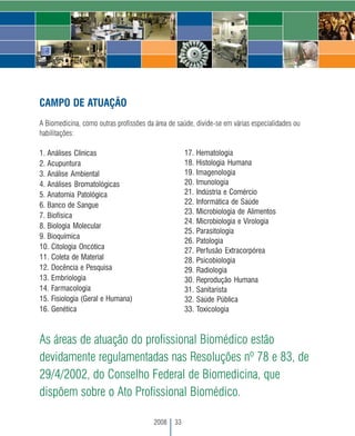 CAMPO DE ATUAÇÃO
A Biomedicina, como outras profissões da área de saúde, divide-se em várias especialidades ou
habilitações:

1. Análises Clínicas                                 17. Hematologia
2. Acupuntura                                        18. Histologia Humana
3. Análise Ambiental                                 19. Imagenologia
4. Análises Bromatológicas                           20. Imunologia
5. Anatomia Patológica                               21. Indústria e Comércio
6. Banco de Sangue                                   22. Informática de Saúde
                                                     23. Microbiologia de Alimentos
7. Biofísica
                                                     24. Microbiologia e Virologia
8. Biologia Molecular
                                                     25. Parasitologia
9. Bioquímica
                                                     26. Patologia
10. Citologia Oncótica
                                                     27. Perfusão Extracorpórea
11. Coleta de Material                               28. Psicobiologia
12. Docência e Pesquisa                              29. Radiologia
13. Embriologia                                      30. Reprodução Humana
14. Farmacologia                                     31. Sanitarista
15. Fisiologia (Geral e Humana)                      32. Saúde Pública
16. Genética                                         33. Toxicologia



As áreas de atuação do profissional Biomédico estão
devidamente regulamentadas nas Resoluções nº 78 e 83, de
29/4/2002, do Conselho Federal de Biomedicina, que
dispõem sobre o Ato Profissional Biomédico.

                                        2008    33
 