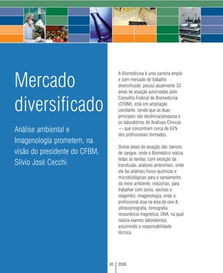 A Biomedicina é uma carreira ampla

Mercado                             e com mercado de trabalho
                                    diversificado: possui atualmente 33
                                    áreas de atuação autorizadas pelo


diversificado
                                    Conselho Federal de Biomedicina
                                    (CFBM), está em ampliação
                                    constante, sendo que as duas
                                    principais são docência/pesquisa e
                                    os laboratórios de Análises Clínicas
Análise ambiental e                 — que concentram cerca de 63%
                                    dos profissionais formados.
Imagenologia prometem, na
                                    Outras áreas de atuação são: bancos
visão do presidente do CFBM,        de sangue, onde o Biomédico realiza
                                    todas as tarefas, com exceção da
Sílvio José Cecchi.                 transfusão; análises ambientais, onde
                                    ele faz análises físico-químicas e
                                    microbiológicas para o saneamento
                                    do meio ambiente; indústrias, para
                                    trabalhar com soros, vacinas e
                                    reagentes; imagenologia, onde o
                                    profissional atua na área de raio-X,
                                    ultrassonografia, tomografia,
                                    ressonância magnética; DNA, na qual
                                    realiza exames laboratoriais,
                                    assumindo a responsabilidade
                                    técnica.




                               40   2008
 