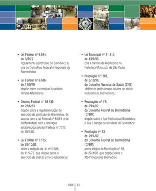 • Lei Federal nº 6.684,                                • Lei Municipal nº 11.410,
  de 3/9/79                                              de 13/9/93
  regulamenta a profissão de Biomédico e                 cria a carreira de Biomédico na
  cria os Conselhos Federal e Regionais de               Prefeitura Municipal de São Paulo.
  Biomedicina.
                                                       • Resolução n.º 287,
• Lei Federal nº 6.686,                                  de 8/10/98,
  de 11/9/79                                             do Conselho Nacional de Saúde (CNS)
  dispõe sobre o exercício da análise                     define os profissionais da área de saúde,
  clínico-laboratorial.                                  incluindo os Biomédicos.

• Decreto Federal n° 88.439,                           • Resoluções nº 78,
  de 28/6/83                                             de 29/4/02,
  dispõe sobre a regulamentação do                       do Conselho Federal de Biomedicina
  exercício da profissão de Biomédico, de                (CFBM)
  acordo com a Lei Federal nº 6.684, e de                dispõe sobre o Ato Profissional Biomédico
  conformidade com a alteração                           e fixa o campo de atividade do Biomédico.
  estabelecida pela Lei Federal nº 7017,
  de 30/8/82.                                          • Resolução nº 83,
                                                         de 29/4/02,
• Lei Federal nº 7.135,                                  do Conselho Federal de Biomedicina
  de 26/10/83                                            (CFBM)
  altera a redação da Lei nº 6.686,                      altera artigos da Resolução nº 78,
  de 11/9/79, que dispõe sobre o                         de 29/4/02, que dispõe sobre o
  exercício da análise clínico-laboratorial.             Ato Profissional Biomédico.




                                           2008   43
 