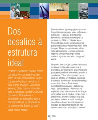 Dos                                          Embora mantenha a preocupação constante em
                                             desenvolver novos projetos para a profissão e o
                                             profissional – e a edição deste Painel da
                                             Biomedicina é o mais recente exemplo –, o


desafios à                                   presidente do CRBM – 1ª Região, Marco
                                             Antonio Abrahão, mostra-se satisfeito com o
                                             que conseguiu realizar nos últimos anos à frente
                                             do órgão. “Elegemos novos desafios, várias


estrutura                                    metas administrativas e, sempre com muito
                                             empenho, conseguimos atingir nossos
                                             objetivos, alguns até bem antes do esperado”,
                                             analisa.

ideal                                        Sempre fez parte principal do plano de metas da
                                             presidência do Conselho proporcionar à
                                             Biomedicina, de uma maneira geral, meios para
“Estamos satisfeitos porque temos            que sua estrutura fosse reformulada, ampliada e
cumprido nossos objetivos bem                consolidada. “E isso foi conquistado com o
antes do que esperávamos, o que              apoio que o CRBM-SP ofereceu à Associação
                                             Brasileira de Biomedicina e ao mais novo braço
nos permite pensar no futuro e
                                             estrutural da classe, o Sindicato dos
fixar outros desafios. Queremos              Biomédicos Profissionais do Estado de São
avançar, obter novas conquistas              Paulo”, justifica Abrahão. “Além disso, foi
para a categoria, facilitar a atuação        ampliada a toda a infra-estrutura de fiscalização
                                             e reformada a sede da entidade em São Paulo. E
dos novos Biomédicos e                       pretendemos, em breve, construir nova sede
sensibilizar a sociedade sobre a             para abrigar, também, as novas instituições
real importância da Biomedicina              biomédicas e oferecer aos profissionais um
                                             local para que possam se reciclar nos mais
no contexto da Saúde do país”.
                                             variados cursos que a associação irá oferecer.”
Marco Antonio Abrahão

                                        44    2008
 