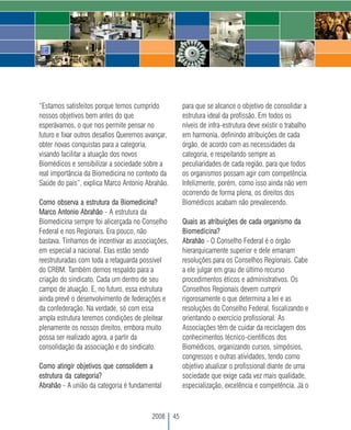 “Estamos satisfeitos porque temos cumprido              para que se alcance o objetivo de consolidar a
nossos objetivos bem antes do que                       estrutura ideal da profissão. Em todos os
esperávamos, o que nos permite pensar no                níveis de infra-estrutura deve existir o trabalho
futuro e fixar outros desafios Queremos avançar,        em harmonia, definindo atribuições de cada
obter novas conquistas para a categoria,                órgão, de acordo com as necessidades da
visando facilitar a atuação dos novos                   categoria, e respeitando sempre as
Biomédicos e sensibilizar a sociedade sobre a           peculiaridades de cada região, para que todos
real importância da Biomedicina no contexto da          os organismos possam agir com competência.
Saúde do país”, explica Marco Antonio Abrahão.          Infelizmente, porém, como isso ainda não vem
                                                        ocorrendo de forma plena, os direitos dos
Como observa a estrutura da Biomedicina?                Biomédicos acabam não prevalecendo.
Marco Antonio Abrahão - A estrutura da
Biomedicina sempre foi alicerçada no Conselho           Quais as atribuições de cada organismo da
Federal e nos Regionais. Era pouco, não                 Biomedicina?
bastava. Tínhamos de incentivar as associações,         Abrahão - O Conselho Federal é o órgão
em especial a nacional. Elas estão sendo                hierarquicamente superior e dele emanam
reestruturadas com toda a retaguarda possível           resoluções para os Conselhos Regionais. Cabe
do CRBM. Também demos respaldo para a                   a ele julgar em grau de último recurso
criação do sindicato. Cada um dentro de seu             procedimentos éticos e administrativos. Os
campo de atuação. E, no futuro, essa estrutura          Conselhos Regionais devem cumprir
ainda prevê o desenvolvimento de federações e           rigorosamente o que determina a lei e as
da confederação. Na verdade, só com essa                resoluções do Conselho Federal, fiscalizando e
ampla estrutura teremos condições de pleitear           orientando o exercício profissional. As
plenamente os nossos direitos, embora muito             Associações têm de cuidar da reciclagem dos
possa ser realizado agora, a partir da                  conhecimentos técnico-científicos dos
consolidação da associação e do sindicato.              Biomédicos, organizando cursos, simpósios,
                                                        congressos e outras atividades, tendo como
Como atingir objetivos que consolidem a                 objetivo atualizar o profissional diante de uma
estrutura da categoria?                                 sociedade que exige cada vez mais qualidade,
Abrahão - A união da categoria é fundamental            especialização, excelência e competência. Já o



                                         2008      45
 