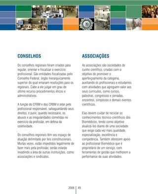 CONSELHOS                                            ASSOCIAÇÕES
Os conselhos regionais foram criados para            As associações são sociedades de
regular, orientar e fiscalizar o exercício           cunho científico, criadas com o
profissional. São entidades fiscalizadas pelo        objetivo de promover o
Conselho Federal, órgão hierarquicamente             aperfeiçoamento da categoria,
superior do qual emanam resoluções para os           auxiliando os profissionais e estudantes
regionais. Cabe a ele julgar em grau de              com atividades que agreguem valor aos
último recurso procedimentos éticos e                seus currículos, como cursos,
administrativos.                                     palestras, congressos e jornadas,
                                                     encontros, simpósios e demais eventos
A função do CFBM e dos CRBM é zelar pelo             científicos.
profissional responsável, salvaguardando seus
direitos, e punir, quando necessário, os             Elas devem cuidar de reciclar os
abusos e as irregularidades cometidas no             conhecimentos técnico-científicos dos
exercício da profissão, em defesa da                 Biomédicos, tendo como objetivo
coletividade.                                        atualizá-los diante de uma sociedade
                                                     que exige cada vez mais qualidade,
Os conselhos regionais têm seu espaço de             especialização, excelência e
atuação delimitado por leis constitucionais.         competência. Também oferecem apoio
Muitas vezes, estão impedidos legalmente de          ao profissional Biomédico que é
fazer mais pela profissão, senão estarão             proprietário de um serviço, com
invadindo a área de outras instituições, como        ferramentas de gestão que melhorem a
associações e sindicatos.                            performance de suas atividades.




                                         2008   49
 