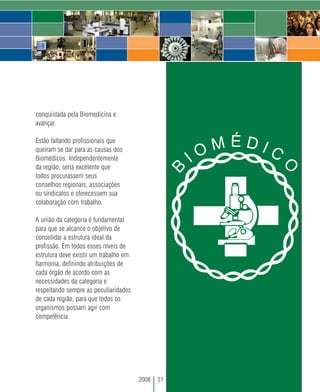 conquistada pela Biomedicina e
avançar.

Estão faltando profissionais que
queiram se dar para as causas dos
Biomédicos. Independentemente
da região, seria excelente que
todos procurassem seus
conselhos regionais, associações
ou sindicatos e oferecessem sua
colaboração com trabalho.

A união da categoria é fundamental
para que se alcance o objetivo de
consolidar a estrutura ideal da
profissão. Em todos esses níveis de
estrutura deve existir um trabalho em
harmonia, definindo atribuições de
cada órgão de acordo com as
necessidades da categoria e
respeitando sempre as peculiaridades
de cada região, para que todos os
organismos possam agir com
competência.




                                        2008   51
 