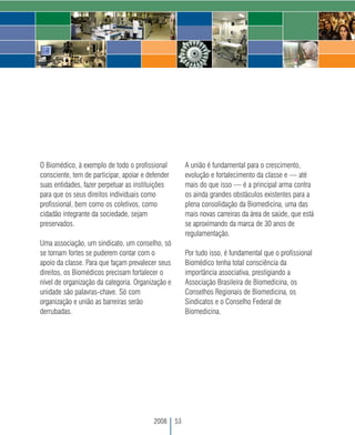 O Biomédico, à exemplo de todo o profissional           A união é fundamental para o crescimento,
consciente, tem de participar, apoiar e defender        evolução e fortalecimento da classe e — até
suas entidades, fazer perpetuar as instituições         mais do que isso — é a principal arma contra
para que os seus direitos individuais como              os ainda grandes obstáculos existentes para a
profissional, bem como os coletivos, como               plena consolidação da Biomedicina, uma das
cidadão integrante da sociedade, sejam                  mais novas carreiras da área de saúde, que está
preservados.                                            se aproximando da marca de 30 anos de
                                                        regulamentação.
Uma associação, um sindicato, um conselho, só
se tornam fortes se puderem contar com o                Por tudo isso, é fundamental que o profissional
apoio da classe. Para que façam prevalecer seus         Biomédico tenha total consciência da
direitos, os Biomédicos precisam fortalecer o           importância associativa, prestigiando a
nível de organização da categoria. Organização e        Associação Brasileira de Biomedicina, os
unidade são palavras-chave. Só com                      Conselhos Regionais de Biomedicina, os
organização e união as barreiras serão                  Sindicatos e o Conselho Federal de
derrubadas.                                             Biomedicina.




                                          2008     53
 