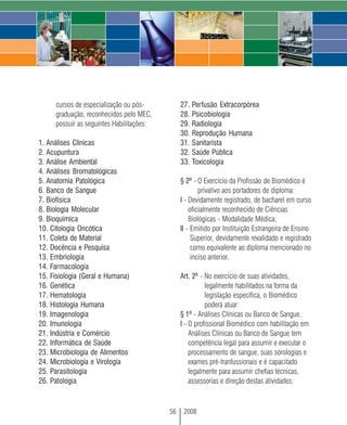 cursos de especialização ou pós-          27. Perfusão Extracorpórea
     graduação, reconhecidos pelo MEC,         28. Psicobiologia
     possuir as seguintes Habilitações:        29. Radiologia
                                               30. Reprodução Humana
1. Análises Clínicas                           31. Sanitarista
2. Acupuntura                                  32. Saúde Pública
3. Análise Ambiental                           33. Toxicologia
4. Análises Bromatológicas
5. Anatomia Patológica                         § 2º - O Exercício da Profissão de Biomédico é
6. Banco de Sangue                                     privativo aos portadores de diploma:
7. Biofísica                                   I - Devidamente registrado, de bacharel em curso
8. Biologia Molecular                              oficialmente reconhecido de Ciências
9. Bioquímica                                      Biológicas - Modalidade Médica;
10. Citologia Oncótica                         II - Emitido por Instituição Estrangeira de Ensino
11. Coleta de Material                              Superior, devidamente revalidado e registrado
12. Docência e Pesquisa                             como equivalente ao diploma mencionado no
13. Embriologia                                     inciso anterior.
14. Farmacologia
15. Fisiologia (Geral e Humana)                Art. 2º - No exercício de suas atividades,
16. Genética                                             legalmente habilitados na forma da
17. Hematologia                                          legislação específica, o Biomédico
18. Histologia Humana                                    poderá atuar:
19. Imagenologia                               § 1º - Análises Clínicas ou Banco de Sangue.
20. Imunologia                                 I - O profissional Biomédico com habilitação em
21. Indústria e Comércio                           Análises Clínicas ou Banco de Sangue tem
22. Informática de Saúde                           competência legal para assumir e executar o
23. Microbiologia de Alimentos                     processamento de sangue, suas sorologias e
24. Microbiologia e Virologia                      exames pré-tranfussionais e é capacitado
25. Parasitologia                                  legalmente para assumir chefias técnicas,
26. Patologia                                      assessorias e direção destas atividades;



                                          56    2008
 