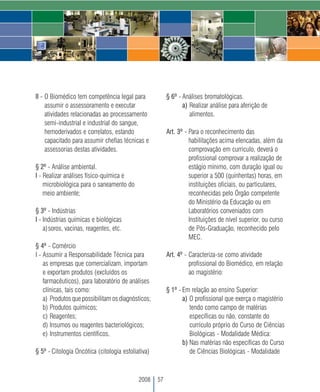 II - O Biomédico tem competência legal para              § 6º - Análises bromatológicas.
     assumir o assessoramento e executar                        a) Realizar análise para aferição de
     atividades relacionadas ao processamento                      alimentos.
     semi-industrial e industrial do sangue,
     hemoderivados e correlatos, estando                 Art. 3º - Para o reconhecimento das
     capacitado para assumir chefias técnicas e                    habilitações acima elencadas, além da
     assessorias destas atividades.                                comprovação em currículo, deverá o
                                                                   profissional comprovar a realização de
§ 2º - Análise ambiental.                                          estágio mínimo, com duração igual ou
I - Realizar análises físico-química e                             superior a 500 (quinhentas) horas, em
    microbiológica para o saneamento do                            instituições oficiais, ou particulares,
    meio ambiente;                                                 reconhecidas pelo Órgão competente
                                                                   do Ministério da Educação ou em
§ 3º - Indústrias                                                  Laboratórios conveniados com
I - Indústrias químicas e biológicas                               Instituições de nível superior, ou curso
    a)soros, vacinas, reagentes, etc.                              de Pós-Graduação, reconhecido pelo
                                                                   MEC.
§ 4º - Comércio
I - Assumir a Responsabilidade Técnica para              Art. 4º - Caracteriza-se como atividade
    as empresas que comercializam, importam                        profissional do Biomédico, em relação
    e exportam produtos (excluídos os                              ao magistério:
    farmacêuticos), para laboratório de análises
    clínicas, tais como:                                 § 1º - Em relação ao ensino Superior:
    a) Produtos que possibilitam os diagnósticos;               a) O profissional que exerça o magistério
    b) Produtos químicos;                                          tendo como campo de matérias
    c) Reagentes;                                                  específicas ou não, constante do
    d) Insumos ou reagentes bacteriológicos;                       currículo próprio do Curso de Ciências
    e) Instrumentos científicos.                                   Biológicas - Modalidade Médica:
                                                                b) Nas matérias não específicas do Curso
§ 5º - Citologia Oncótica (citologia esfoliativa)                  de Ciências Biológicas - Modalidade



                                            2008    57
 
