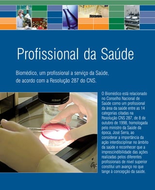 Profissional da Saúde
Biomédico, um profissional a serviço da Saúde,
de acordo com a Resolução 287 do CNS.

                                          O Biomédico está relacionado
                                          no Conselho Nacional de
                                          Saúde como um profissional
                                          da área da saúde entre as 14
                                          categorias citadas na
                                          Resolução CNS 287, de 8 de
                                          outubro de 1998, homologada
                                          pelo ministro da Saúde da
                                          época, José Serra, ao
                                          considerar a importância da
                                          ação interdisciplinar no âmbito
                                          da saúde e reconhecer que a
                                          imprescindibilidade das ações
                                          realizadas pelos diferentes
                                          profissionais de nível superior
                                          constitui um avanço no que
                                          tange à concepção da saúde.

                             62   2008
 