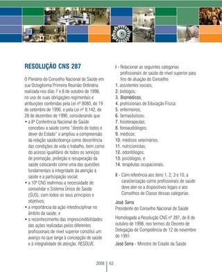 RESOLUÇÃO CNS 287                                      I - Relacionar as seguintes categorias
                                                           profissionais de saúde de nível superior para
O Plenário do Conselho Nacional de Saúde em                fins de atuação do Conselho:
sua Octogésima Primeira Reunião Ordinária,             1. assistentes sociais;
realizada nos dias 7 e 8 de outubro de 1998,           2. biólogos;
no uso de suas obrigações regimentais e                3. Biomédicos;
atribuições conferidas pela Lei nº 8080, de 19         4. profissionais de Educação Física;
de setembro de 1990, e pela Lei nº 8.142, de           5. enfermeiros;
28 de dezembro de 1990, considerando que:              6. farmacêuticos;
• a 8ª Conferência Nacional de Saúde                   7. fisioterapeutas;
   concebeu a saúde como “direito de todos e           8. fonoaudiólogos;
   dever do Estado” e ampliou a compreensão            9. médicos;
   da relação saúde/doença como decorrência            10. médicos veterinários;
   das condições de vida e trabalho, bem como          11. nutricionistas;
   do acesso igualitário de todos os serviços          12. odontólogos;
   de promoção, proteção e recuperação da              13. psicólogos; e
   saúde colocando como uma das questões               14. terapêutas ocupacionais.
   fundamentais à integridade da atenção à
   saúde e a participação social;                      II - Com referência aos itens 1, 2, 3 e 10, a
• a 10ª CNS reafirmou a necessidade de                      caracterização como profissionais de saúde
   consolidar o Sistema Único de Saúde                      deve ater-se a dispositivos legais e aos
   (SUS), com todos os seus princípios e                    Conselhos de Classe dessas categorias.
   objetivos;                                          José Serra
• a importância da ação interdisciplinar no            Presidente do Conselho Nacional de Saúde
   âmbito da saúde; e
• o reconhecimento das imprescindibilidades            Homologada a Resolução CNS nº 287, de 8 de
   das ações realizadas pelos diferentes               outubro de 1998, nos termos do Decreto de
   profissionais de nível superior constitui um        Delegação de Competência de 12 de novembro
   avanço no que tange à concepção de saúde            de 1991.
   e à integralidade de atenção, RESOLVE:              José Serra - Ministro de Estado da Saúde



                                          2008    63
 