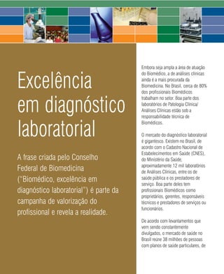 Embora seja ampla a área de atuação


Excelência
                                               do Biomédico, a de análises clínicas
                                               ainda é a mais procurada da
                                               Biomedicina. No Brasil, cerca de 80%
                                               dos profissionais Biomédicos


em diagnóstico
                                               trabalham no setor. Boa parte dos
                                               laboratórios de Patologia Clínica/
                                               Análises Clínicas estão sob a
                                               responsabilidade técnica de


laboratorial
                                               Biomédicos.

                                               O mercado do diagnóstico laboratorial
                                               é gigantesco. Existem no Brasil, de
                                               acordo com o Cadastro Nacional de
                                               Estabelecimentos em Saúde (CNES),
A frase criada pelo Conselho                   do Ministério da Saúde,
                                               aproximadamente 12 mil laboratórios
Federal de Biomedicina                         de Análises Clínicas, entre os de
(“Biomédico, excelência em                     saúde pública e os prestadores de
                                               serviço. Boa parte deles tem
diagnóstico laboratorial”) é parte da          profissionais Biomédicos como
                                               proprietários, gerentes, responsáveis
campanha de valorização do                     técnicos e prestadores de serviços ou
                                               funcionários.
profissional e revela a realidade.
                                               De acordo com levantamentos que
                                               vem sendo constantemente
                                               divulgados, o mercado de saúde no
                                               Brasil reúne 38 milhões de pessoas
                                               com planos de saúde particulares, de



                                 64     2008
 