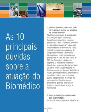 1. Além do Biomédico, quem mais pode
                     ser responsável técnico por laboratório
                     de Análises Clínicas?


As 10             São três os profissionais da área da saúde
                  em condições legais: Biomédicos,
                  farmacêuticos-bioquímicos e médicos
                  patologistas. A frase “Biomédico, excelência


principais        em diagnóstico laboratorial”, criada pelo
                  Conselho Federal de Biomedicina, é pura
                  realidade. Embora seja ampla a área de
                  atuação do Biomédico, a de Análises


dúvidas           Clínicas ainda é a mais procurada pelos
                  profissionais do setor. No Brasil, cerca de
                  80% dos Biomédicos trabalham no
                  segmento. O mercado do diagnóstico


sobre a           laboratorial é gigantesco. Existem no Brasil,
                  de acordo com o Cadastro Nacional de
                  Estabelecimentos em Saúde do Ministério da
                  Saúde, aproximadamente 12 mil laboratórios

atuação do        de Análises clínicas, entre os de saúde
                  pública e os prestadores de serviço. Boa
                  parte deles tem Biomédicos como
                  proprietários, gerentes, responsáveis

Biomédico         técnicos e prestadores de serviços ou
                  funcionários.


                  2. Quais as habilitações regulamentadas
                     para os Biomédicos?
                  As áreas de atuação legalmente atribuídas ao



             66    2008
 