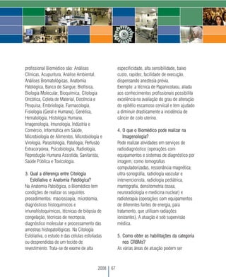 profissional Biomédico são: Análises                   especificidade, alta sensibilidade, baixo
Clínicas, Acupuntura, Análise Ambiental,               custo, rapidez, facilidade de execução,
Análises Bromatológicas, Anatomia                      dispensando anestesia prévia.
Patológica, Banco de Sangue, Biofísica,                Exemplo: a técnica de Papanicolaou, aliada
Biologia Molecular, Bioquímica, Citologia              aos conhecimentos profissionais possibilita
Oncótica, Coleta de Material, Docência e               excelência na avaliação do grau de alteração
Pesquisa, Embriologia, Farmacologia,                   do epitélio escamoso cervical e tem ajudado
Fisiologia (Geral e Humana), Genética,                 a diminuir drasticamente a incidência de
Hematologia, Histologia Humana,                        câncer de colo uterino.
Imagenologia, Imunologia, Indústria e
Comércio, Informática em Saúde,                        4. O que o Biomédico pode realizar na
Microbiologia de Alimentos, Microbiologia e                Imagenologia?
Virologia. Parasitologia, Patologia, Perfusão          Pode realizar atividades em serviços de
Extracorpórea, Psicobiologia, Radiologia,              radiodiagnóstico (operações com
Reprodução Humana Assistida, Sanitarista,              equipamentos e sistemas de diagnóstico por
Saúde Pública e Toxicologia.                           imagem, como tomografias
                                                       computadorizadas, ressonância magnética,
3. Qual a diferença entre Citologia                    ultra-sonografia, radiologia vascular e
   Esfoliativa e Anatomia Patológica?                  intervencionista, radiologia pediátrica,
Na Anatomia Patológica, o Biomédico tem                mamografia, densitometria óssea,
condições de realizar os seguintes                     neuroradiologia e medicina nuclear) e
procedimentos: macroscopia, microtomia,                radioterapia (operações com equipamentos
diagnósticos histoquímicos e                           de diferentes fontes de energia, para
imunohistoquímicos, técnicas de biópsia de             tratamento, que utilizam radiações
congelação, técnicas de necropsia,                     ionizantes). A atuação é sob supervisão
diagnóstico molecular e processamento das              médica.
amostras histopatológicas. Na Citologia
Esfoliativa, o estudo é das células esfoliadas         5. Como obter as habilitações da categoria
ou desprendidas de um tecido de                           nos CRBMs?
revestimento. Trata-se de exame de alta                As várias áreas de atuação podem ser



                                           2008   67
 