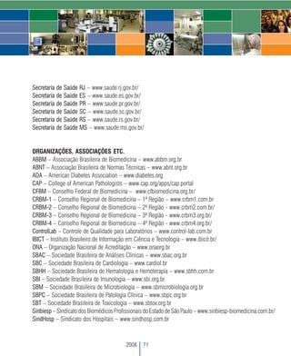 Secretaria de Saúde RJ – www.saude.rj.gov.br/
Secretaria de Saúde ES – www.saude.es.gov.br/
Secretaria de Saúde PR – www.saude.pr.gov.br/
Secretaria de Saúde SC – www.saude.sc.gov.br/
Secretaria de Saúde RS – www.saude.rs.gov.br/
Secretaria de Saúde MS – www.saude.ms.gov.br/


ORGANIZAÇÕES, ASSOCIAÇÕES ETC.
ABBM – Associação Brasileira de Biomedicina – www.abbm.org.br
ABNT – Associação Brasileira de Normas Técnicas – www.abnt.org.br
ADA – American Diabetes Association – www.diabetes.org
CAP – College of American Pathologists – www.cap.org/apps/cap.portal
CFBM – Conselho Federal de Biomedicina – www.cfbiomedicina.org.br/
CRBM-1 – Conselho Regional de Biomedicina – 1ª Região – www.crbm1.com.br
CRBM-2 – Conselho Regional de Biomedicina – 2ª Região - www.crbm2.com.br/
CRBM-3 – Conselho Regional de Biomedicina – 3ª Região - www.crbm3.org.br/
CRBM-4 – Conselho Regional de Biomedicina – 4ª Região - www.crbm4.org.br/
ControlLab – Controle de Qualidade para Laboratórios – www.control-lab.com.br
IBICT – Instituto Brasileiro de Informação em Ciência e Tecnologia – www.ibicit.br/
ONA – Organização Nacional de Acreditação – www.onaorg.br
SBAC – Sociedade Brasileira de Análises Clínicas – www.sbac.org.br
SBC – Sociedade Brasileira de Cardiologia – www.cardiol.br
SBHH – Sociedade Brasileira de Hematologia e Hemoterapia – www.sbhh.com.br
SBI – Sociedade Brasileira de Imunologia – www.sbi.org.br
SBM – Sociedade Brasileira de Microbiologia – www.sbmicrobiologia.org.br
SBPC – Sociedade Brasileira de Patologia Clínica – www.sbpc.org.br
SBT – Sociedade Brasileira de Toxicologia – www.sbtox.org.br
Sinbiesp – Sindicato dos Biomédicos Profissionais do Estado de São Paulo – www.sinbiesp-biomedicina.com.br/
SindHosp – Sindicato dos Hospitais – www.sindhosp.com.br



                                         2008   71
 