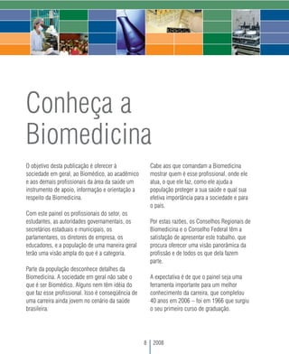 Conheça a
Biomedicina
O objetivo desta publicação é oferecer à                Cabe aos que comandam a Biomedicina
sociedade em geral, ao Biomédico, ao acadêmico          mostrar quem é esse profissional, onde ele
e aos demais profissionais da área da saúde um          atua, o que ele faz, como ele ajuda a
instrumento de apoio, informação e orientação a         população proteger a sua saúde e qual sua
respeito da Biomedicina.                                efetiva importância para a sociedade e para
                                                        o país.
Com este painel os profissionais do setor, os
estudantes, as autoridades governamentais, os           Por estas razões, os Conselhos Regionais de
secretários estaduais e municipais, os                  Biomedicina e o Conselho Federal têm a
parlamentares, os diretores de empresa, os              satisfação de apresentar este trabalho, que
educadores, e a população de uma maneira geral          procura oferecer uma visão panorâmica da
terão uma visão ampla do que é a categoria.             profissão e de todos os que dela fazem
                                                        parte.
Parte da população desconhece detalhes da
Biomedicina. A sociedade em geral não sabe o            A expectativa é de que o painel seja uma
que é ser Biomédico. Alguns nem têm idéia do            ferramenta importante para um melhor
que faz esse profissional. Isso é conseqüência de       conhecimento da carreira, que completou
uma carreira ainda jovem no cenário da saúde            40 anos em 2006 – foi em 1966 que surgiu
brasileira.                                             o seu primeiro curso de graduação.




                                                    8    2008
 