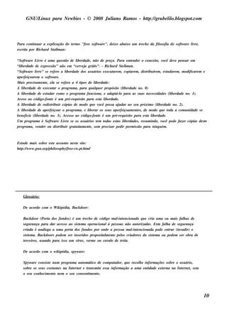 GNU/ inu x para Ne w bie s - © 2008 Ju l
          L                                  iano R am os - h tp:/ gru be l o.bl pot
                                                              t /         il ogs .com




Para cont ar a e xpl
           inu           icação do t rm o "fre e s oft are ", de ixo abaixo u m t ch o da fil ofia do s oft are l re ,
                                   e                 w                          re          os            w     iv
e s crit por R ich ard St l an:
       a                al  m

“Soft are L re é u m a q u e s t de l rdade , não de pre ço. Para e nt nde r o conce it v
       w       iv                   ão      ibe                                  e                o, ocê de v pe ns ar e m
                                                                                                                e
“l rdade de e xpre s s ão” não e m “ce rv j grát ”. - R ich ard St l an.
  ibe                                           ea      is                  elm
“Soft are l re ” s e re fe re a l rdade dos u s u ários e xe cu t m , copiare m , dis t íre m , e s t dare m , m odificare m e
       w      iv                    ibe                               are                   ribu          u
ape rfe içoare m o s oft are .
                         w
M ais pre cis am e nt , e l s e re fe re a 4 t
                    e      a                   ipos de l rdade :
                                                        ibe
A l rdade de e xe cu t o program a, para q u alu e r propós it (l rdade no. 0)
    ibe                     ar                           q               o ibe
A l rdade de e s t dar com o o program a fu nciona, e adapt o para as s u as ne ce s s idade s (l rdade no. 1).
    ibe               u                                                 á-l                                 ibe
Ace s o ao código-font é u m pré-re q u is it para e s t l rdade .
                          e                      o           a ibe
A l rdade de re dis t ir cópias de m odo q u e v
    ibe                   ribu                              ocê pos s a aj dar ao s e u próxim o (l rdade no. 2).
                                                                          u                        ibe
A l rdade de ape rfe içoar o program a, e l rar os s e u s ape rfe içoam e nt , de m odo q u e t
    ibe                                             ibe                                os                 oda a com u nidade s e
be ne ficie (l rdade no. 3). Ace s s o ao código-font é u m pré-re q u is it para e s t l rdade .
             ibe                                            e                   o           a ibe
Um program a é Soft are L re s e os u s u ários t m t
                         w        iv                      e    odas e s t l rdade s , re s u m indo, v
                                                                         as ibe                        ocê pode faze r cópias de s t
                                                                                                                                   e
program a, v nde r ou dis t ir grat it e nt , s e m pre cis ar pe dir pe rm is s ão para ningu ém .
               e               ribu        u am e



Es t de m ais s obre e s t as s u nt ne s t s it :
    u                    e         o      e e
h tp:/ w w w .gnu .org/ il oph y/ e -s w .pt t l
   t /                 ph os        fre        .h m




    Gl s ário:
     os

    De acordo com o W ik ipédia, Back door:

    Back door (Port dos fu ndos ) é u m t ch o de código m al e ncionado q u e cria u m a ou m ais fal as de
                        a                       re                    -int                                        h
    s e gu rança para dar ace s s o ao s is t m a ope racionalà pe s s oas não au t
                                             e                                     orizadas . Es t fal a de s e gu rança
                                                                                                 a   h
    criada é anál a u m a port dos fu ndos por onde a pe s s oa m al e ncionada pode e nt (inv
                      oga               a                                      -int                    rar       adir) o
    s is t m a. Back doors pode m s e r ins e ridos propos it m e nt pe l criadore s do s is t m a ou pode m s e r obra de
         e                                                  al     e     os                   e
    t rce iros , u s ando para is s o u m v s , v rm e ou cav o de t
     e                                     íru     e            al       róia.

    De acordo com o w ik ipédia, s pyw are :

    Spyw are cons is t nu m program a au t át de com pu t
                       e                       om ico                ador, q u e re col e inform açõe s s obre o u s u ário,
                                                                                      h
    s obre os s e u s cos t m e s na Int rne t e t
                          u            e         rans m it e s s a inform ação a u m a e nt
                                                         e                                  idade e xt rna na Int rne t s e m
                                                                                                      e            e      ,
    o s e u conh e cim e nt ne m o s e u cons e nt e nt
                           o                       im o.




                                                                                                                                  10
 