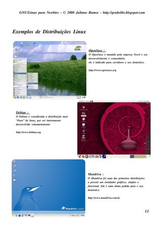 GNU/ inu x para Ne w bie s - © 2008 Ju l
        L                                  iano R am os - h tp:/ gru be l o.bl pot
                                                            t /         il ogs .com




Exe m pl de Dis t içõe s L x
       os       ribu      inu


                                                O pe nSu s e :
                                                O O pe nSu s e é m ant pe l e m pre s a Nov le s e u
                                                                     ido     a                 e
                                                de s e nv v e nt é com u nit
                                                         olim o              ário,
                                                e l é indicado para s e rv
                                                  e                       idore s e u s o dom és t
                                                                                                 ico.

                                                h tp:/ w w w .ope ns u s e .org
                                                   t /




 De bian :
 O De bian é cons ide rada a dis t ição m ais
                                 ribu
 “Pu ra” do l x, por s e r int iram e nt
               inu             e       e
 de s e nv v v u nt
          olido ol ariam e nt .
                             e

 h tp:/ w w w .de bian.org
    t /




                                                M andriv :
                                                        a
                                                O M andriv foi u m a das prim e iras dis t içõe s
                                                              a                               ribu
                                                a pos s u ir u m ins t ador gráficos , s im pls e
                                                                     al                      e
                                                fu ncional El é u m a ót a pe dida para o u s o
                                                            . a            im
                                                dom és tico.

                                                h tp:/ w w w .m andriv
                                                   t /                a.com .br




                                                                                                     13
 