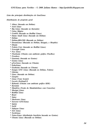 GNU/ inu x para Ne w bie s - © 2008 Ju l
         L                                  iano R am os - h tp:/ gru be l o.bl pot
                                                             t /         il ogs .com


L t das principais dis t içõe s de Gnu / inu x
 is a                  ribu             L

Dis t içõe s de propós it ge ral
    ribu                o

   *   Al x (bas e ada e m De bian)
          ine
   *   Arch L x  inu
   *   Big L x (bas e ada no Ku ru m in)
              inu
   *   Caixa M ágica
   *   Ce nt S (bas e ada no R e dH at L x)
             O                           inu
   *   Dam n Sm al L x (bas e ada e m De bian)
                       l inu
   *   De bian
   *   De bian-BR -CDD (Bas e ada no De bian)
   *   Dre am L x (Bas e ada no De bian, Knoppix, e M orph ix)
                  inu
   *   Ek aat y
   *   Fe dora Core (bas e ada no R e dH at L x)
                                               inu
   *   Fore s igh t L xinu
   *   Fox L x inu
   *   Fl xbu nt (Ubu nt com am bie nt gráfico Fl xBox)
          u         u          u            e       u
   *   Fre e dow s
   *   Gu aranix (bas e ada no Ge nt oo)
   *   Ge nt L x
             oo inu
   *   gNe w Se ns e (bas e ada no Ubu nt )
                                         u
   *   GoboL x  inu
   *   Goobu nt (bas e ada no Ubu nt )
                   u                   u
   *   Ins igne GNU L x (Bas e ada no De bian, Fe dora)
                            inu
   *   L rt
        ibe as
   *   L x (bas e ada e m De bian)
        ine
   *   L pire
        ins
   *   L x From Scrat
        inu                    ch
   *   Lycoris _ De s k t L
                          op/ X
   *   Ku bu nt (Ubu nt com am bie nt gráfico KDE)
                 u           u           e
   *   Ku ru m in
   *   M andriv (Fu s ão do M andrak e l x com Cone ct a)
                   a                       inu         iv
   *   M u riq u i_ L x
                      inu
   *   R e dH at L x inu
   *   R xart
   *   Sat x
           u
   *   Sl w are L x
         ack            inu
   *   Sorce re r GNU/ inu x
                           L
   *   Spinix
   *   Su SE
   *   Sabayon L x    inu
   *   SL L x
           S inu
   *   Te ch L x
               inu
   *   Tu t oo-L x (dis t ição bras ilira bas e ada no Ge nt
                  inu         ribu        e                oo)
   *   Ubu nt L x (Bas e ada no De bian)
               u inu


                                                                                       14
 