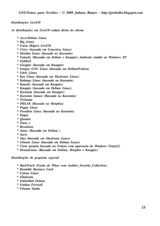 GNU/ inu x para Ne w bie s - © 2008 Ju l
            L                                  iano R am os - h tp:/ gru be l o.bl pot
                                                                t /         il ogs .com

Dis t içõe s L e CD
    ribu      iv

As dis t içõe s e m L e CD rodam dire t do cdrom .
       ribu          iv               o

    *   Arco-De bian L x     inu
    *   Big_ L xinu
    *   Caixa M ágica L e CD   iv
    *   CL e (bas e ada e m Cone ct a L x)
            iv                        iv inu
    *   Dizinh a L x (bas e ada no Ku ru m in)
                       inu
    *   Fam e l (Bas e ada e m De bian e Knoppix) Am bie nt s im il ao W indow s XP
                 ix                                       e       ar
    *   Gobl  inX
    *   Gnoppix (bas e ada e m Knoppix)
    *   Ins igne GNU L x (bas e ada e m De bian/ dora)
                              inu                     Fe
    *   L rix_ L x
         it         inu
    *   Kya L x (bas e ada e m Sl w are L x)
                 inu                  ack       inu
    *   Kal  ango L x (bas e ada no Ku ru m in)
                        inu
    *   Kanot (bas e ada e m Knoppix)
                ix
    *   Knoppix (bas e ada e m De bian L x)inu
    *   Ku ru m in (bas e ada e m Knoppix)
    *   Ku ru m in Gam e s (Bas e ada no Ku ru m in)
    *   NUbu nt    u
    *   PH L (Bas e ado no M orph ix)
              AK
    *   Pu ppy L x   inu
    *   Pos e idon L x (bas e ada no Ku ru m in)
                         inu
    *   Paipix
    *   Qu ant  ix
    *   Tat i x
            u
    *   Resul xinu
    *   Sat x (Bas e ada e m De bian )
            u
    *   Sacix
    *   Sl (bas e ada e m Sl w are L x)
           ax                     ack     inu
    *   Ubu nt L x (bas e ada e m De bian L x)
                u inu                             inu
    *   V a (proj t bas e ado no Fe dora com apare ncia do W indow s V t
          ixt           eo                                              is a)[1]
    *   Dre am L x (Bas e ada e m De bian, M orph ix e Knoppix)
                    inu

Dis t içõe s de propós it e s pe cial
    ribu                o

    *   Back Track (Fu s ão do W h ax com Au dit Se cu rit Col ct
                                               or_       y_  l ion)
                                                              e
    *   Boot e Bu s ine s s Card
            abl
    *   Cyt n L x
           ru     inu
    *   Edu bu ntu
    *   Em be dde d De bian
    *   Endian Fire w al l
    *   Ubu nt St dio
              u u




                                                                                      15
 