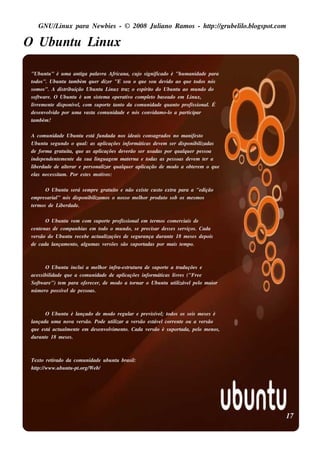 GNU/ inu x para Ne w bie s - © 2008 Ju l
       L                                  iano R am os - h tp:/ gru be l o.bl pot
                                                           t /         il ogs .com

O Ubu nt L x
       u inu

"Ubu nt " é u m a ant pal ra Africana, cu j s ignificado é "h u m anidade para
          u               iga     av              o
todos ". Ubu nt t bém q u e r dize r "E s ou o q u e s ou de v ao q u e t
                 u am                                         ido         odos nós
s om os ". A dis t ição Ubu nt L x t o e s pírit do Ubu nt ao m u ndo do
                  ribu             u inu raz           o          u
s oft are . O Ubu nt é u m s is t m a ope rat o com plt bas e ado e m L x,
     w                 u           e        iv       eo                 inu
l re m e nt dis ponív l com s u port t o da com u nidade q u ant profis s ional É
 iv         e           e,           e ant                        o            .
de s e nv v por u m a v t com u nidade e nós conv
         olido               as a                       idam o-l a part
                                                                o     icipar
t bém !
 am

A com u nidade Ubu nt e s t fu ndada nos ide ais cons agrados no m anife s t
                        u      á                                                     o
Ubu nt s e gu ndo o q u al as apl
       u                   :          icaçõe s inform áticas de v m s e r dis ponibil
                                                                  e                  izadas
de form a grat it q u e as apl
                 u a,              icaçõe s de v rão s e r u s adas por q u alu e r pe s s oa
                                                 e                           q
inde pe nde nt m e nt da s u a l age m m at rna e t
               e     e           ingu              e       odas as pe s s oas de v m t r a
                                                                                   e     e
l rdade de al rar e pe rs onal q u alu e r apl
 ibe               t
                   e                 izar      q         icação de m odo a obt re m o q u e
                                                                                  e
e l ne ce s s it . Por e s t s m ot os :
  as            am         e        iv

        O Ubu nt s e rá s e m pre grat it e não e xis t cu s t e xt para a "e dição
                   u                 u o              e      o    ra
e m pre s arial nós dis ponibil os o nos s o m e l or produ t s ob os m e s m os
              "                izam                h           o
t rm os de L rdade .
 e             ibe

       O Ubu nt v m com s u port profis s ionale m t rm os com e rciais de
               u e                 e                    e
ce nt nas de com panh ias e m t
     e                         odo o m u ndo, s e pre cis ar de s s e s s e rv . Cada
                                                                              iços
v rs ão do Ubu nt re ce be act al
 e               u            u izaçõe s de s e gu rança du rant 18 m e s e s de pois
                                                                    e
de cada l ançam e nt al m as v rs õe s s ão s u port
                   o, gu         e                   adas por m ais t m po.e



         O Ubu nt incl i a m e l or infra-e s t t ra de s u port a t
                  u      u         h          ru u             e    radu çõe s e
ace s s ibil
           idade q u e a com u nidade de apl
                                           icaçõe s inform áticas l re s ("Fre e
                                                                  iv
Soft are ") t m para ofe re ce r, de m odo a t
     w         e                               ornar o Ubu nt u t izáv lpe l m aior
                                                               u il e          o
núm e ro pos s ív lde pe s s oas .
                 e



         O Ubu nt é l
                 u     ançado de m odo re gu l e pre v ív l t
                                             ar       is e ; odos os s e is m e s e s é
lançada u m a nov v rs ão. Pode u t izar a v rs ão e s t e lcorre nt ou a v rs ão
                     a e               il      e        áv          e        e
q u e e s t act al e nt e m de s e nv v e nt Cada v rs ão é s u port
           á  u m e                  olim o.        e              ada, pe l m e nos ,
                                                                            o
du rant 18 m e s e s .
          e



Te xt re t
     o     irado da com u nidade u bu nt bras il
                                       u       :
h tp:/ w w w .u bu nt -pt
   t /              u .org/ e b/
                           W




                                                                                                17
 