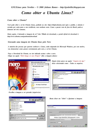 GNU/ inu x para Ne w bie s - © 2008 Ju l
         L                                  iano R am os - h tp:/ gru be l o.bl pot
                                                             t /         il ogs .com

                     Com o obt r o Ubu nt L x?
                             e          u inu
Com o obt r o Ubu nt ?
        e          u

V ocê pode obt r o cd do Ubu nt L x, pe dindo no s it : h tps :/ s h ipit bu nt .com / após o pe dido, o u bu nt é
              e                  u inu                       e     t /      .u   u                              u
e nviado por cart para a s u a re s idência, s e m ne nh u m cu s t Com o o pacot v m de fora do Bras il pode -s e
                 a                                                o.            e e                     ,
de m orar at t s e m anas .
           é rês

O u t opção, é baixando a im age m do cd *(s ão 700m bs de dow nl
    ra                                                          oad), o port oficialde dow nl é:
                                                                           al               oad
h tp:/ w w w .u bu nt .com / t bu nt / nl
   t /              u       ge u   u dow oad


Gravando u m a im age m do Ubu nt l x pe l Ne ro
                                u inu    o

A m aioria das pe s s oas q u e q u e re m conh e ce r o L x, e s t m igrando do M icros oft W indow s , por e s t m ot o,
                                                          inu     ão                                             e    iv
v de m ons t com o grav corre t e nt pe l ne ro, o cd do Ubu nt .
 ou         rar                ar          am e        o                    u

Faça o Dow nl do Ubu nt , no s it indicado acim a e abra o ne ro.
             oad           u        e
Cl u e na opção "Dis k Im age or s av Proj ct ol e a im age m abaixo:
  iq                                 e    e " h


                                                                     De pois de s t pas s o na opção "Arq u iv do t
                                                                                   e                          o     ipo"
                                                                     de ixe s e lcionado com o : Todos os arq u iv .
                                                                                e                                 os




 Es col a a im age m a s e r grav
      h                          ada (arq u iv o)
                                              o.is


                                                                  Bas t cl
                                                                      a icar e m "Abrir" e Qu e im ar a im age m :




                                                                                                                         18
 