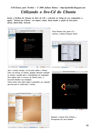GNU/ inu x para Ne w bie s - © 2008 Ju l
         L                                  iano R am os - h tp:/ gru be l o.bl pot
                                                             t /         il ogs .com

                      Ut izando o l e -Cd do Ubu nt
                       il         iv              u
Ins ira o Cd-R om do Ubu nt no driv de CD, e s e lcione no Se t p do s e u com pu t
                               u   e                 e             u                ador, a
opção: "Iniciar por Cdrom ", e m al ns s e t ps , bas t m u dar a opção de boot para:
                                  gu       u           a
cdrom , H ard Dis k , Ne t ork
                         w



                                                                          Ne s t Prim e ira t l ape rt F2 e
                                                                                a           e a,     e
                                                                          s e lcione o idiom a Port gu ês Bras il
                                                                              e                   u




Após o s is t m a carre gar, v
                e                ocê j pode u t izar o Ubu nt
                                       á         il              u
L x v Cd-rom , no e nt o, q u alu e r al ração re al
 inu ia                        ant         q       te           izada
no s is t m a é pe rdida após a re inicial
          e                                  ização do com pu tador.
Para u t izar t
            il     odos os re cu rs os do Ubu nt L x , é
                                                 u inu
ne ce s s ário R e al s u a ins t ação.
                    izar          al
V os e nt ne s t t
 am            rar     e ópico daq u i a pou q u inh o, por e nq u ant
                                                                     o
aprov it para ir conh e ce ndo o s is t m a.
        e e                               e




                                                                         R odando o Sis t m a Pe l Cd-R om , o
                                                                                            e         o
                                                                         De s e m pe nh o fica m e io l it
                                                                                                       im ado


                                                                                                                    19
 