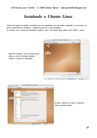 GNU/ inu x para Ne w bie s - © 2008 Ju l
          L                                  iano R am os - h tp:/ gru be l o.bl pot
                                                              t /         il ogs .com



                          Ins t ando o Ubu nt L x
                              al            u inu
Exis t u m t m po q u e ins t ar o Gnu / inu x e m u m com pu t
      iu     e              al          L                      ador, e ra u m a t fa com pl
                                                                                are          icada; e ra ne ce s s ário u m
prév conh e cim e nt de h ardw are , e t bém dos pacot s a s e re m ins t ados .
     io            o                   am                 e               al
No e nt o, com o av
         ant           anço dos ins t adore s gráficos , com o o do u bu nt , bas t ape nas s abe r u t izar o m ou s e .
                                     al                                    u      a                   il




   De pois de iniciado o CD do Ubu nt L x,
                                        u inu
   cl u e no ícone do de s k t ch am ado:
     iq                       op
   Ins t ar o s is t m a no com pu t
        al         e               ador




                                                                          Es col a o Idiom a na col na a e s q u e rda e
                                                                                h                  u
                                                                          cl u e na opção av
                                                                           iq                ançar




                                                                                                                              20
 